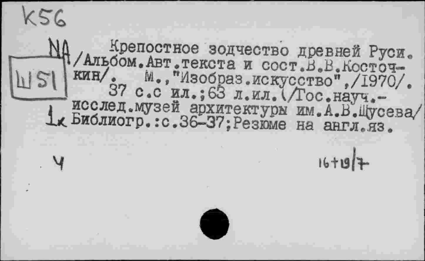 ﻿Ш /*„Лреп?стное зодчество древней Руси.
і/Альбом.Авт.текста и сост.В.В.Косточ-
П КИНоП м», изобраз.искусство",/1970/.
—37 с.с ил.; 63 л.ил.(/Гос.науч.-
. исслед.музеи архитектуры им.А.В.Щусева/ Дх.Ьиблиогр.:с.36-37;Резюме на англ.яз.